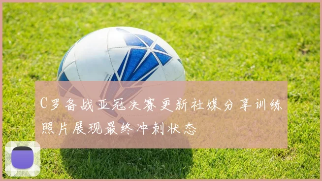 C罗备战亚冠决赛更新社媒分享训练照片展现最终冲刺状态