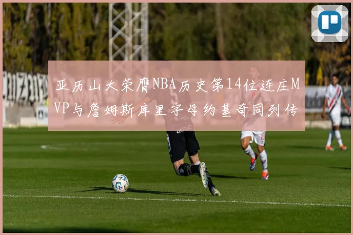 亚历山大荣膺NBA历史第14位连庄MVP与詹姆斯库里字母约基奇同列传奇行列