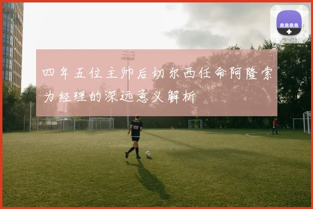 四年五位主帅后切尔西任命阿隆索为经理的深远意义解析