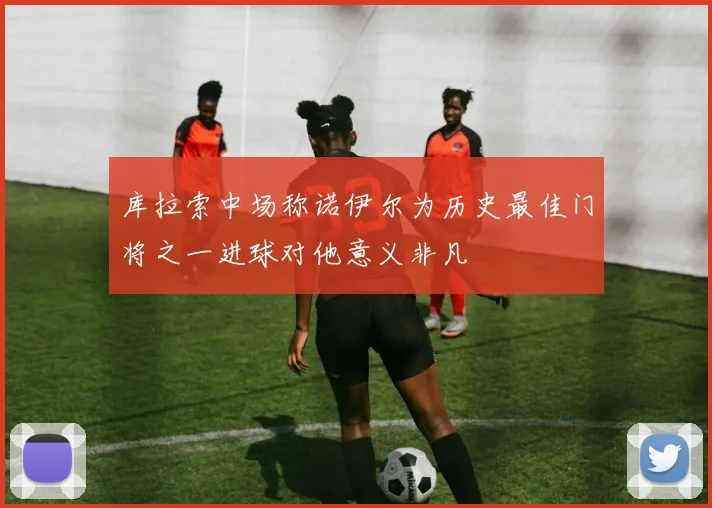 库拉索中场称诺伊尔为历史最佳门将之一进球对他意义非凡