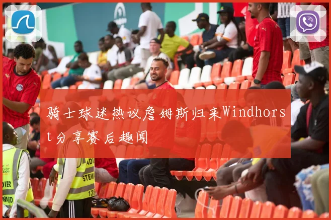 骑士球迷热议詹姆斯归来Windhorst分享赛后趣闻