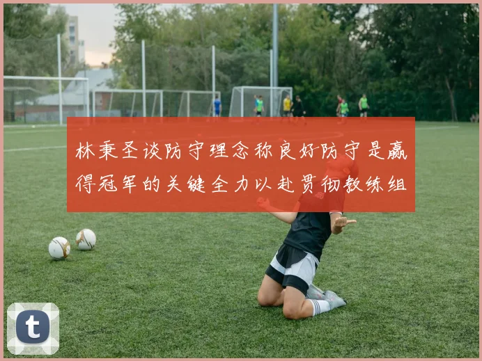 林秉圣谈防守理念称良好防守是赢得冠军的关键全力以赴贯彻教练组战术