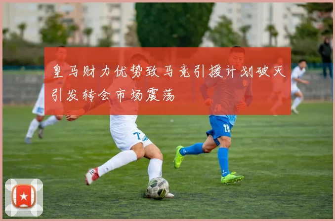 皇马财力优势致马竞引援计划破灭引发转会市场震荡