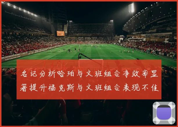 名记分析哈珀与文班组合净效率显著提升福克斯与文班组合表现不佳差距明显