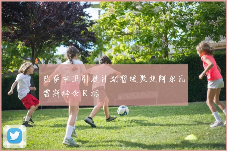 巴萨中卫引进计划暂缓聚焦阿尔瓦雷斯转会目标