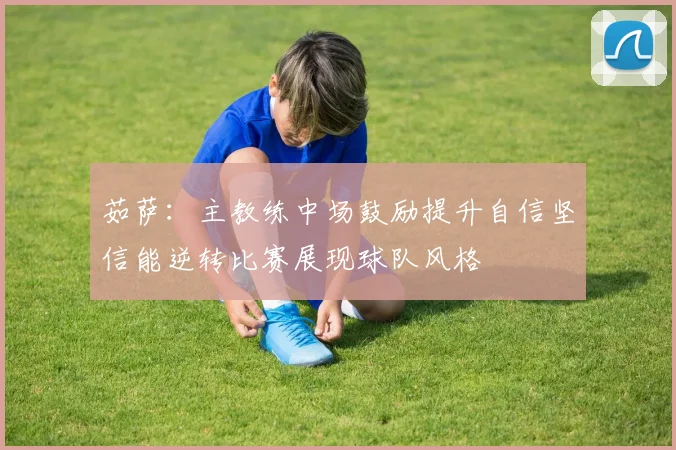 茹萨：主教练中场鼓励提升自信坚信能逆转比赛展现球队风格