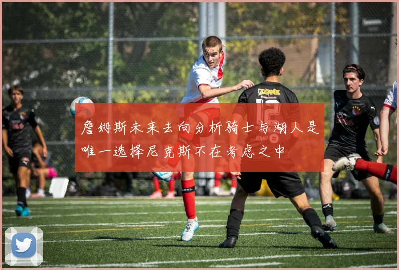 詹姆斯未来去向分析骑士与湖人是唯一选择尼克斯不在考虑之中
