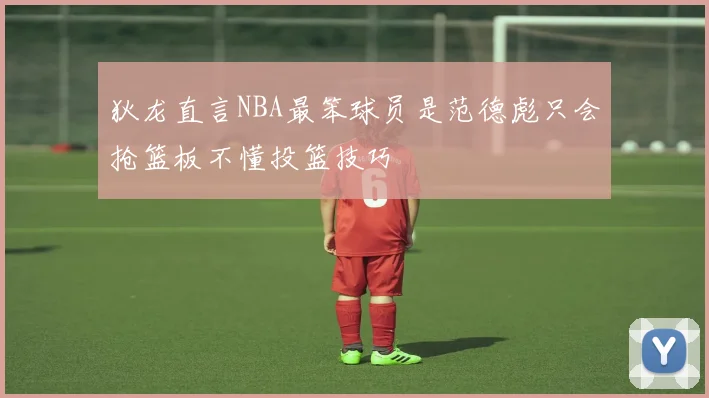 狄龙直言NBA最笨球员是范德彪只会抢篮板不懂投篮技巧