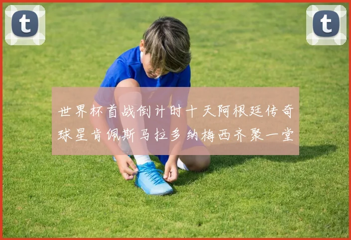 世界杯首战倒计时十天阿根廷传奇球星肯佩斯马拉多纳梅西齐聚一堂预热