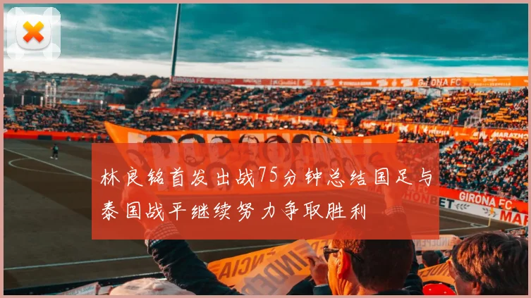 林良铭首发出战75分钟总结国足与泰国战平继续努力争取胜利