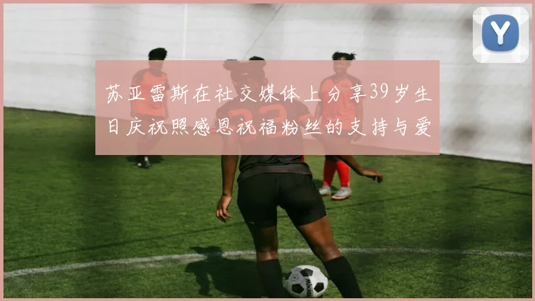 苏亚雷斯在社交媒体上分享39岁生日庆祝照感恩祝福粉丝的支持与爱护