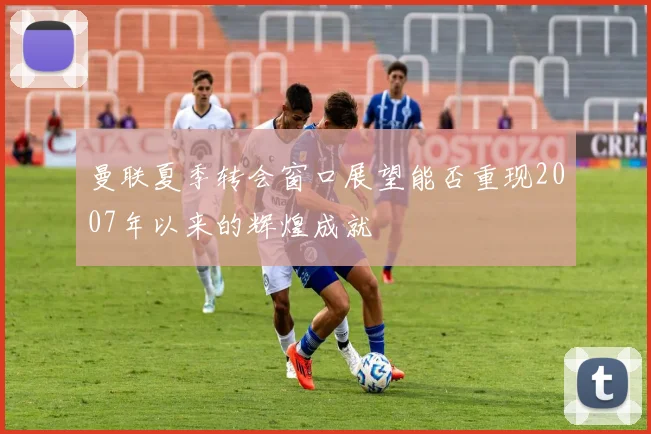 曼联夏季转会窗口展望能否重现2007年以来的辉煌成就
