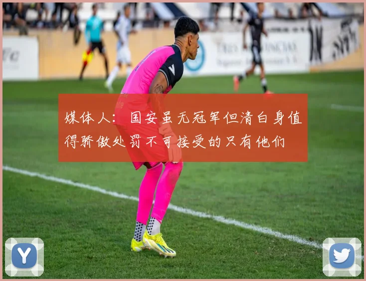 媒体人：国安虽无冠军但清白身值得骄傲处罚不可接受的只有他们