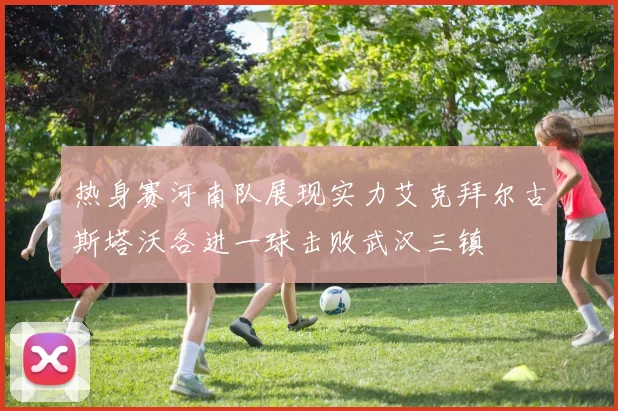 热身赛河南队展现实力艾克拜尔古斯塔沃各进一球击败武汉三镇