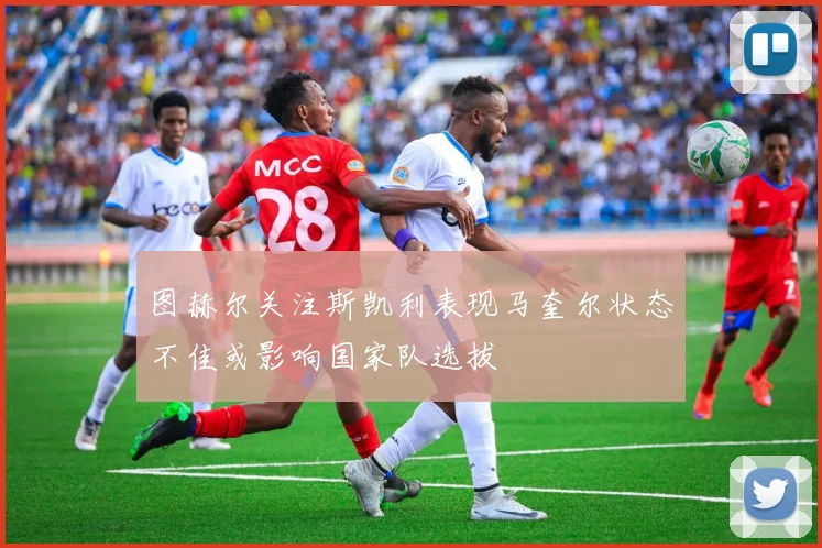 图赫尔关注斯凯利表现马奎尔状态不佳或影响国家队选拔