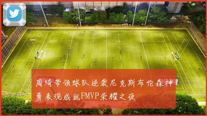 周琦带领球队逆袭尼克斯布伦森神勇表现成就FMVP荣耀之夜