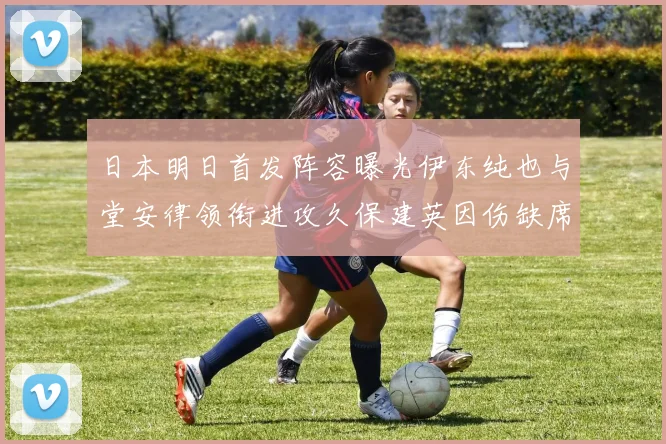 日本明日首发阵容曝光伊东纯也与堂安律领衔进攻久保建英因伤缺席