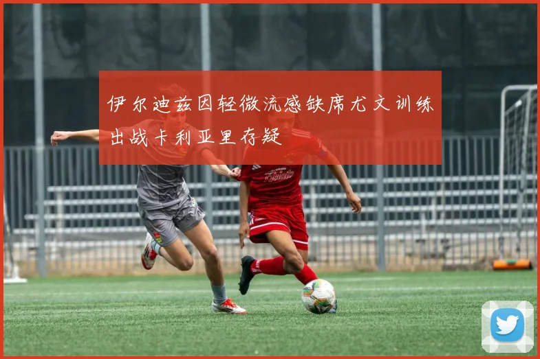 伊尔迪兹因轻微流感缺席尤文训练出战卡利亚里存疑