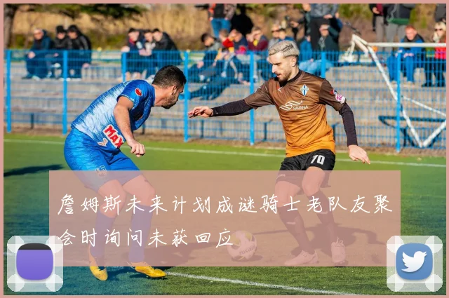 詹姆斯未来计划成谜骑士老队友聚会时询问未获回应