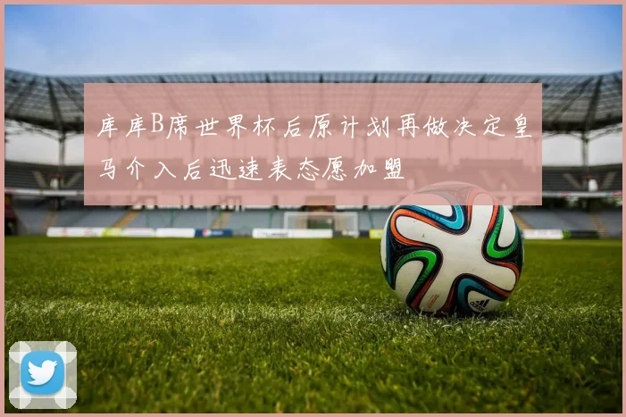 库库B席世界杯后原计划再做决定皇马介入后迅速表态愿加盟