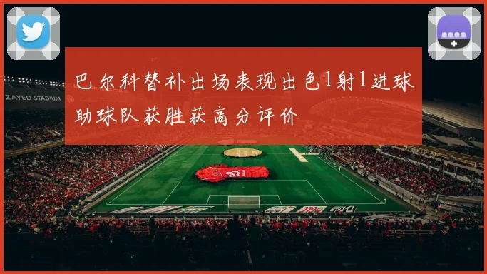 巴尔科替补出场表现出色1射1进球助球队获胜获高分评价