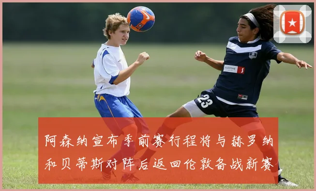 阿森纳宣布季前赛行程将与赫罗纳和贝蒂斯对阵后返回伦敦备战新赛季