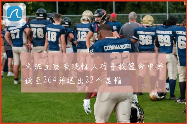 文班主防表现惊人对手投篮命中率低至264并送出22个盖帽