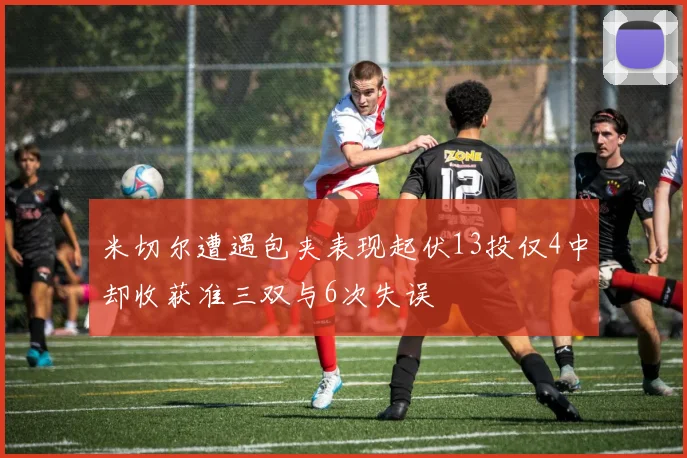 米切尔遭遇包夹表现起伏13投仅4中却收获准三双与6次失误